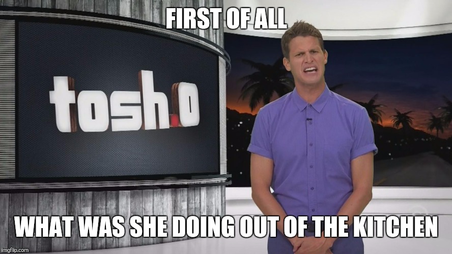 Tosh.0 | FIRST OF ALL; WHAT WAS SHE DOING OUT OF THE KITCHEN | image tagged in tosh0 | made w/ Imgflip meme maker
