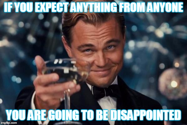 how to be happy | IF YOU EXPECT ANYTHING FROM ANYONE; YOU ARE GOING TO BE DISAPPOINTED | image tagged in leonardo dicaprio cheers,memes,enlightenment | made w/ Imgflip meme maker