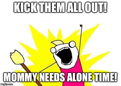 X All The Y Meme | KICK THEM ALL OUT! MOMMY NEEDS ALONE TIME! | image tagged in memes,x all the y | made w/ Imgflip meme maker