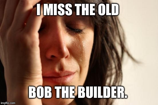 First World Problems Meme | I MISS THE OLD BOB THE BUILDER. | image tagged in memes,first world problems | made w/ Imgflip meme maker