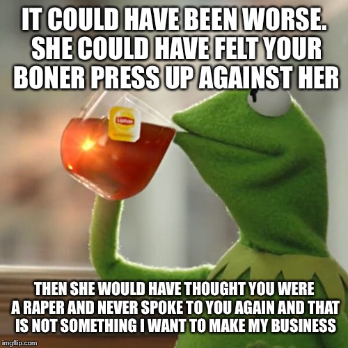 But That's None Of My Business Meme | IT COULD HAVE BEEN WORSE. SHE COULD HAVE FELT YOUR BONER PRESS UP AGAINST HER THEN SHE WOULD HAVE THOUGHT YOU WERE A **PER AND NEVER SPOKE T | image tagged in memes,but thats none of my business,kermit the frog | made w/ Imgflip meme maker