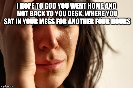 First World Problems Meme | I HOPE TO GOD YOU WENT HOME AND NOT BACK TO YOU DESK, WHERE YOU SAT IN YOUR MESS FOR ANOTHER FOUR HOURS | image tagged in memes,first world problems | made w/ Imgflip meme maker