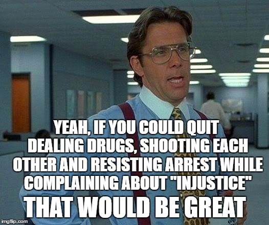 Oppression...? More like criminal behavior coming home to roost. | YEAH, IF YOU COULD QUIT DEALING DRUGS, SHOOTING EACH OTHER AND RESISTING ARREST WHILE COMPLAINING ABOUT "INJUSTICE" THAT WOULD BE GREAT | image tagged in memes,that would be great | made w/ Imgflip meme maker