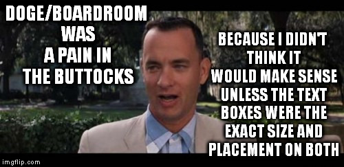 DOGE/BOARDROOM WAS A PAIN IN THE BUTTOCKS BECAUSE I DIDN'T THINK IT WOULD MAKE SENSE UNLESS THE TEXT BOXES WERE THE EXACT SIZE AND PLACEMENT | image tagged in forrest gump widescreen | made w/ Imgflip meme maker