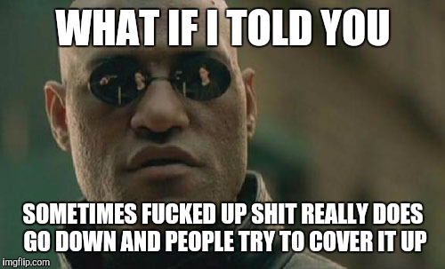 Matrix Morpheus Meme | WHAT IF I TOLD YOU SOMETIMES F**KED UP SHIT REALLY DOES GO DOWN AND PEOPLE TRY TO COVER IT UP | image tagged in memes,matrix morpheus | made w/ Imgflip meme maker