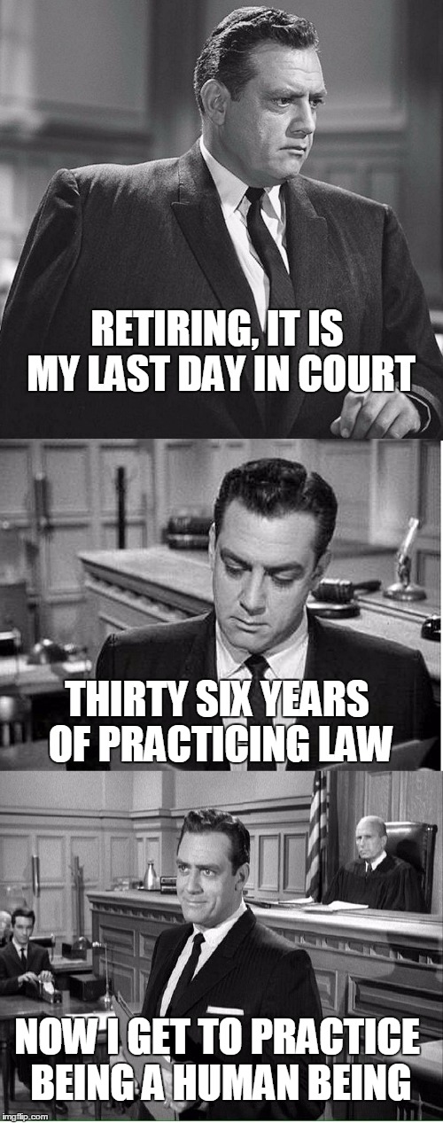 MY PRACTICE OF LAW IS OVER | RETIRING, IT IS MY LAST DAY IN COURT; THIRTY SIX YEARS OF PRACTICING LAW; NOW I GET TO PRACTICE BEING A HUMAN BEING | image tagged in perry mason,lawyers,retirement | made w/ Imgflip meme maker