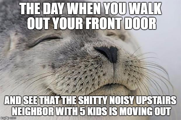 Satisfied Seal Meme | THE DAY WHEN YOU WALK OUT YOUR FRONT DOOR; AND SEE THAT THE SHITTY NOISY UPSTAIRS NEIGHBOR WITH 5 KIDS IS MOVING OUT | image tagged in memes,satisfied seal,AdviceAnimals | made w/ Imgflip meme maker
