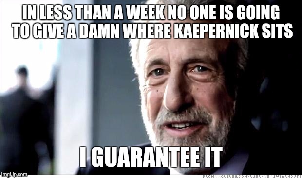 I'm making a stand on this. | IN LESS THAN A WEEK NO ONE IS GOING TO GIVE A DAMN WHERE KAEPERNICK SITS; I GUARANTEE IT | image tagged in memes,i guarantee it | made w/ Imgflip meme maker