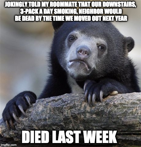 Confession Bear | JOKINGLY TOLD MY ROOMMATE THAT OUR DOWNSTAIRS, 3-PACK A DAY SMOKING, NEIGHBOR WOULD BE DEAD BY THE TIME WE MOVED OUT NEXT YEAR; DIED LAST WEEK | image tagged in memes,confession bear,AdviceAnimals | made w/ Imgflip meme maker