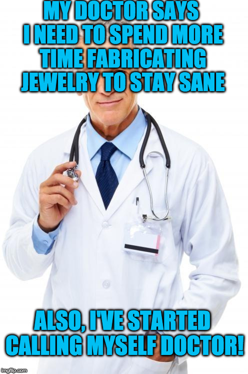 Doctor | MY DOCTOR SAYS I NEED TO SPEND MORE TIME FABRICATING JEWELRY TO STAY SANE; ALSO, I'VE STARTED CALLING MYSELF DOCTOR! | image tagged in doctor | made w/ Imgflip meme maker