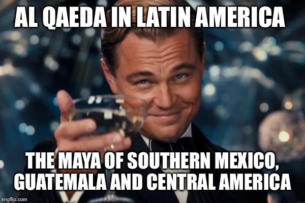 Leonardo Dicaprio Cheers Meme | AL QAEDA IN LATIN AMERICA; THE MAYA OF SOUTHERN MEXICO, GUATEMALA AND CENTRAL AMERICA | image tagged in memes,leonardo dicaprio cheers | made w/ Imgflip meme maker