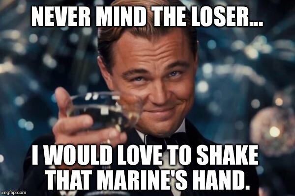 Leonardo Dicaprio Cheers Meme | NEVER MIND THE LOSER... I WOULD LOVE TO SHAKE THAT MARINE'S HAND. | image tagged in memes,leonardo dicaprio cheers | made w/ Imgflip meme maker