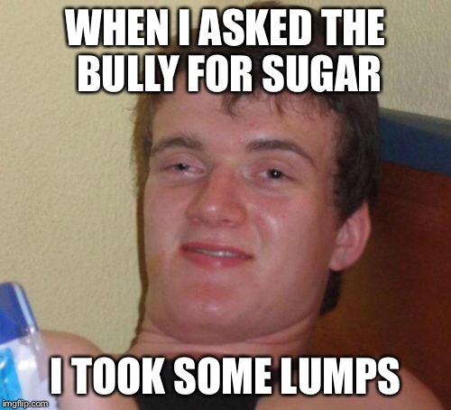 10 Guy Meme | WHEN I ASKED THE BULLY FOR SUGAR; I TOOK SOME LUMPS | image tagged in memes,10 guy | made w/ Imgflip meme maker