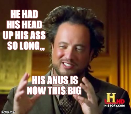 Ancient Aliens | HE HAD       HIS HEAD       UP HIS ASS         SO LONG,,, HIS ANUS IS  NOW THIS BIG | image tagged in memes,ancient aliens | made w/ Imgflip meme maker