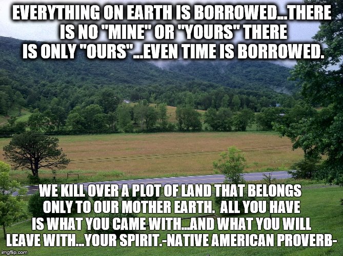 EVERYTHING ON EARTH IS BORROWED...THERE IS NO "MINE" OR "YOURS" THERE IS ONLY "OURS"...EVEN TIME IS BORROWED. WE KILL OVER A PLOT OF LAND THAT BELONGS ONLY TO OUR MOTHER EARTH.  ALL YOU HAVE IS WHAT YOU CAME WITH...AND WHAT YOU WILL LEAVE WITH...YOUR SPIRIT.-NATIVE AMERICAN PROVERB- | image tagged in native american | made w/ Imgflip meme maker