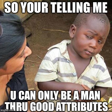 Third World Skeptical Kid | SO YOUR TELLING ME; U CAN ONLY BE A MAN THRU GOOD ATTRIBUTES | image tagged in memes,third world skeptical kid | made w/ Imgflip meme maker