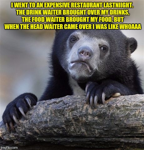 Confession Bear | I WENT TO AN EXPENSIVE RESTAURANT LASTNIIGHT. THE DRINK WAITER BROUGHT OVER MY DRINKS, THE FOOD WAITER BROUGHT MY FOOD, BUT WHEN THE HEAD WAITER CAME OVER I WAS LIKE WHOAAA | image tagged in memes,confession bear | made w/ Imgflip meme maker