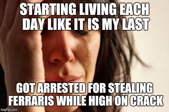 First World Problems | STARTING LIVING EACH DAY LIKE IT IS MY LAST; GOT ARRESTED FOR STEALING FERRARIS WHILE HIGH ON CRACK | image tagged in memes,first world problems | made w/ Imgflip meme maker