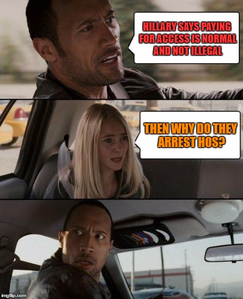 The Rock Driving | HILLARY SAYS PAYING FOR ACCESS IS NORMAL AND NOT ILLEGAL; THEN WHY DO THEY ARREST HOS? | image tagged in memes,the rock driving | made w/ Imgflip meme maker
