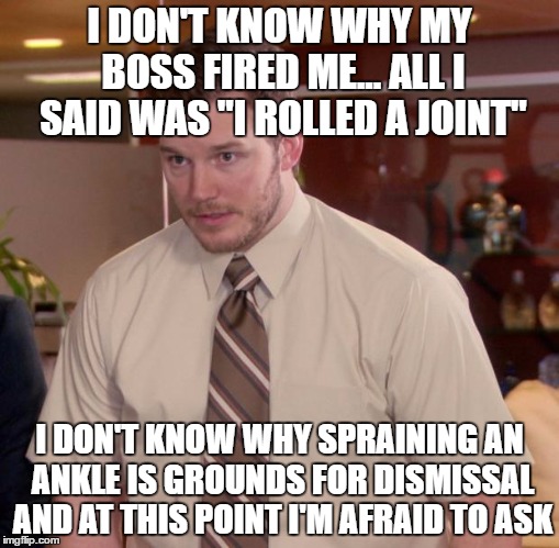Afraid To Ask Andy Meme | I DON'T KNOW WHY MY BOSS FIRED ME... ALL I SAID WAS "I ROLLED A JOINT"; I DON'T KNOW WHY SPRAINING AN ANKLE IS GROUNDS FOR DISMISSAL AND AT THIS POINT I'M AFRAID TO ASK | image tagged in memes,afraid to ask andy | made w/ Imgflip meme maker