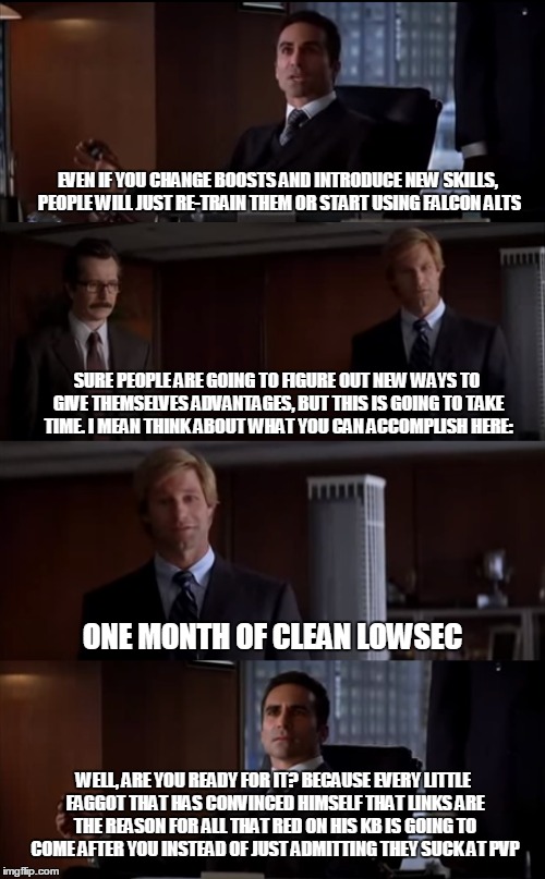 EVEN IF YOU CHANGE BOOSTS AND INTRODUCE NEW SKILLS, PEOPLE WILL JUST RE-TRAIN THEM OR START USING FALCON ALTS; SURE PEOPLE ARE GOING TO FIGURE OUT NEW WAYS TO GIVE THEMSELVES ADVANTAGES, BUT THIS IS GOING TO TAKE TIME. I MEAN THINK ABOUT WHAT YOU CAN ACCOMPLISH HERE:; ONE MONTH OF CLEAN LOWSEC; WELL, ARE YOU READY FOR IT? BECAUSE EVERY LITTLE FAGGOT THAT HAS CONVINCED HIMSELF THAT LINKS ARE THE REASON FOR ALL THAT RED ON HIS KB IS GOING TO COME AFTER YOU INSTEAD OF JUST ADMITTING THEY SUCK AT PVP | image tagged in evememes | made w/ Imgflip meme maker