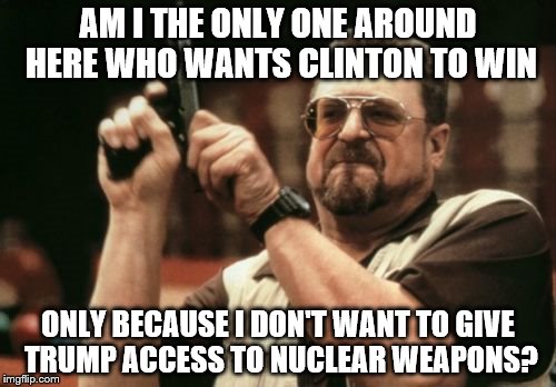 Am I The Only One Around Here | AM I THE ONLY ONE AROUND HERE WHO WANTS CLINTON TO WIN; ONLY BECAUSE I DON'T WANT TO GIVE TRUMP ACCESS TO NUCLEAR WEAPONS? | image tagged in memes,am i the only one around here,hillary clinton,donald trump,election 2016,nuclear bomb | made w/ Imgflip meme maker