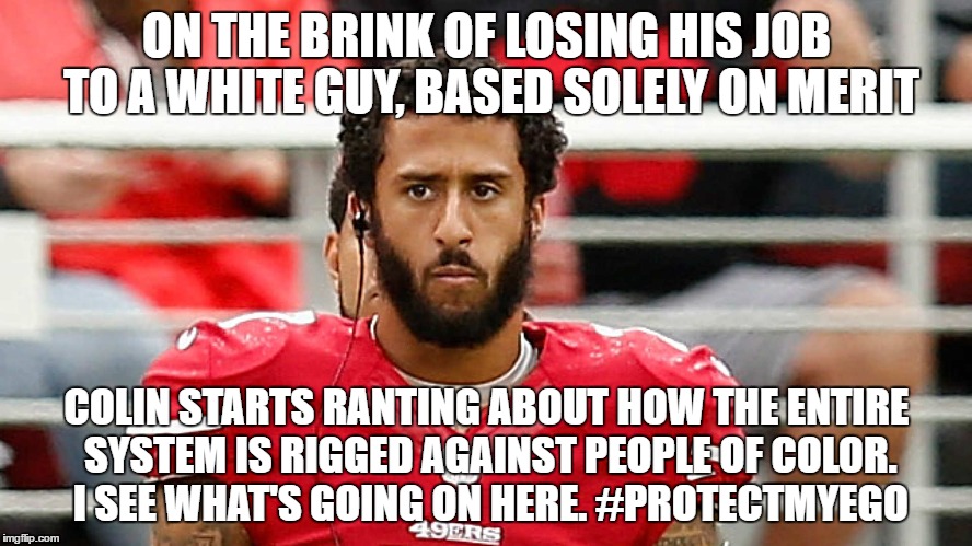 kaepernick protects his ego | ON THE BRINK OF LOSING HIS JOB TO A WHITE GUY, BASED SOLELY ON MERIT; COLIN STARTS RANTING ABOUT HOW THE ENTIRE SYSTEM IS RIGGED AGAINST PEOPLE OF COLOR. I SEE WHAT'S GOING ON HERE. #PROTECTMYEGO | image tagged in kaepernick,football,sports,racism,nfl | made w/ Imgflip meme maker