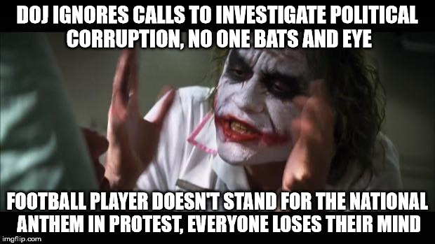 And everybody loses their minds | DOJ IGNORES CALLS TO INVESTIGATE POLITICAL CORRUPTION, NO ONE BATS AND EYE; FOOTBALL PLAYER DOESN'T STAND FOR THE NATIONAL ANTHEM IN PROTEST, EVERYONE LOSES THEIR MIND | image tagged in memes,and everybody loses their minds | made w/ Imgflip meme maker
