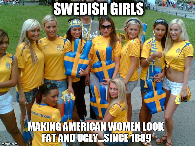 SWEDISH GIRLS; MAKING AMERICAN WOMEN LOOK FAT AND UGLY...SINCE 1889 | image tagged in swedish girls | made w/ Imgflip meme maker
