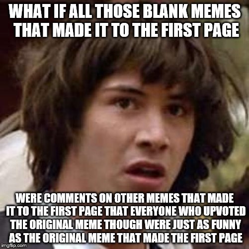 Conspiracy Keanu Meme | WHAT IF ALL THOSE BLANK MEMES THAT MADE IT TO THE FIRST PAGE; WERE COMMENTS ON OTHER MEMES THAT MADE IT TO THE FIRST PAGE THAT EVERYONE WHO UPVOTED THE ORIGINAL MEME THOUGH WERE JUST AS FUNNY AS THE ORIGINAL MEME THAT MADE THE FIRST PAGE | image tagged in memes,conspiracy keanu | made w/ Imgflip meme maker