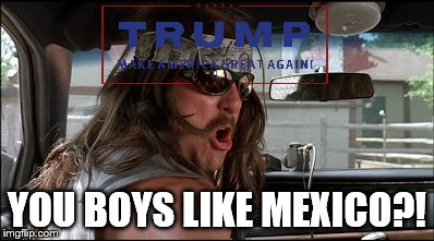 YOU BOYS LIKE MEXICO?! | image tagged in super troopers,trump | made w/ Imgflip meme maker