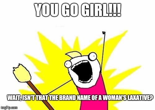 Every time I hear this, this is what I think. | YOU GO GIRL!!! WAIT, ISN'T THAT THE BRAND NAME OF A WOMAN'S LAXATIVE? | image tagged in memes,x all the y,you go girl,women | made w/ Imgflip meme maker
