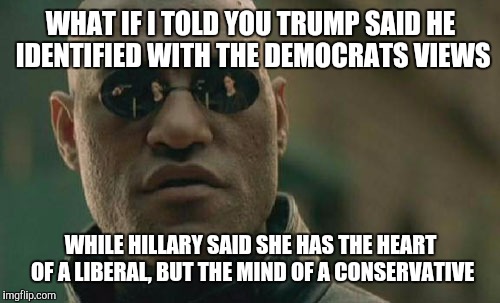 Matrix Morpheus Meme | WHAT IF I TOLD YOU TRUMP SAID HE IDENTIFIED WITH THE DEMOCRATS VIEWS WHILE HILLARY SAID SHE HAS THE HEART OF A LIBERAL, BUT THE MIND OF A CO | image tagged in memes,matrix morpheus | made w/ Imgflip meme maker