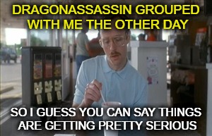 DRAGONASSASSIN GROUPED WITH ME THE OTHER DAY SO I GUESS YOU CAN SAY THINGS ARE GETTING PRETTY SERIOUS | made w/ Imgflip meme maker