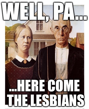 Lesbian farmers | WELL, PA... ...HERE COME THE LESBIANS | image tagged in lgbt,farmers,lesbians,funny,rush limbaugh | made w/ Imgflip meme maker