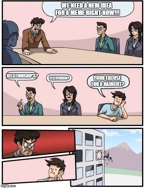 Boardroom Meeting Suggestion | WE NEED A NEW IDEA FOR A MEME RIGHT NOW!!! RELATIONSHIP'S? TELEVISION? YOUR EXCUSE FOR A HAIRCUT? | image tagged in memes,boardroom meeting suggestion | made w/ Imgflip meme maker