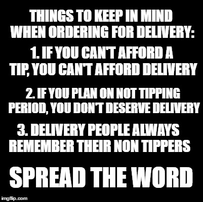 spread this far and wide | THINGS TO KEEP IN MIND WHEN ORDERING FOR DELIVERY:; 1. IF YOU CAN'T AFFORD A TIP, YOU CAN'T AFFORD DELIVERY; 2. IF YOU PLAN ON NOT TIPPING PERIOD, YOU DON'T DESERVE DELIVERY; 3. DELIVERY PEOPLE ALWAYS REMEMBER THEIR NON TIPPERS; SPREAD THE WORD | image tagged in delivery,tipping,tips,food,takeout,money | made w/ Imgflip meme maker