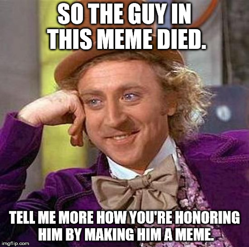 Creepy Condescending Wonka Meme | SO THE GUY IN THIS MEME DIED. TELL ME MORE HOW YOU'RE HONORING HIM BY MAKING HIM A MEME. | image tagged in memes,creepy condescending wonka | made w/ Imgflip meme maker