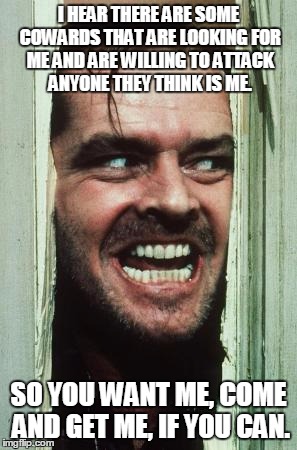 Here's Johnny | I HEAR THERE ARE SOME COWARDS THAT ARE LOOKING FOR ME AND ARE WILLING TO ATTACK ANYONE THEY THINK IS ME. SO YOU WANT ME, COME AND GET ME, IF YOU CAN. | image tagged in memes,heres johnny | made w/ Imgflip meme maker