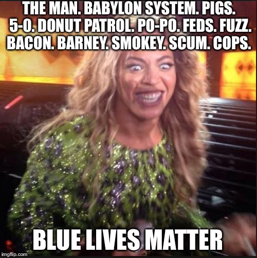 Let's Beyonce Up On Outta Here... 5-0 Knowles What We Been Up Too | THE MAN. BABYLON SYSTEM. PIGS. 5-0. DONUT PATROL. PO-PO. FEDS. FUZZ. BACON. BARNEY. SMOKEY. SCUM. COPS. BLUE LIVES MATTER | image tagged in crazy beyonce,beyonce,blue lives matter,police,black lives matter,political meme | made w/ Imgflip meme maker