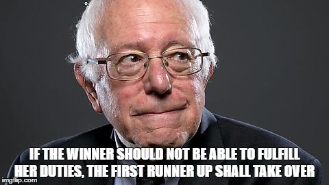 BERNIE SANDERS | IF THE WINNER SHOULD NOT BE ABLE TO FULFILL HER DUTIES, THE FIRST RUNNER UP SHALL TAKE OVER | image tagged in bernie sanders | made w/ Imgflip meme maker