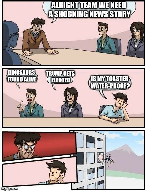 Boardroom Meeting Suggestion | ALRIGHT TEAM WE NEED A SHOCKING NEWS STORY; DINOSAURS FOUND ALIVE; TRUMP GETS ELECTED; IS MY TOASTER WATER-PROOF? | image tagged in memes,boardroom meeting suggestion | made w/ Imgflip meme maker