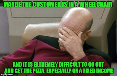 Captain Picard Facepalm Meme | MAYBE THE CUSTOMER IS IN A WHEELCHAIR AND IT IS EXTREMELY DIFFICULT TO GO OUT AND GET THE PIZZA, ESPECIALLY ON A FIXED INCOME | image tagged in memes,captain picard facepalm | made w/ Imgflip meme maker