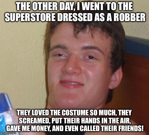 10 Guy Meme | THE OTHER DAY, I WENT TO THE SUPERSTORE DRESSED AS A ROBBER; THEY LOVED THE COSTUME SO MUCH, THEY SCREAMED, PUT THEIR HANDS IN THE AIR, GAVE ME MONEY, AND EVEN CALLED THEIR FRIENDS! | image tagged in memes,10 guy | made w/ Imgflip meme maker