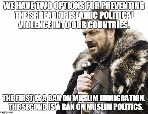 Brace Yourselves X is Coming | WE HAVE TWO OPTIONS FOR PREVENTING THE SPREAD OF ISLAMIC POLITICAL VIOLENCE INTO OUR COUNTRIES. THE FIRST IS A BAN ON MUSLIM IMMIGRATION. 

THE SECOND IS A BAN ON MUSLIM POLITICS. | image tagged in memes,brace yourselves x is coming | made w/ Imgflip meme maker