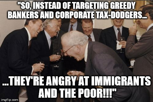 Immigrants and the poor | "SO, INSTEAD OF TARGETING GREEDY BANKERS AND CORPORATE TAX-DODGERS... ...THEY'RE ANGRY AT IMMIGRANTS AND THE POOR!!!" | image tagged in memes,laughing men in suits | made w/ Imgflip meme maker