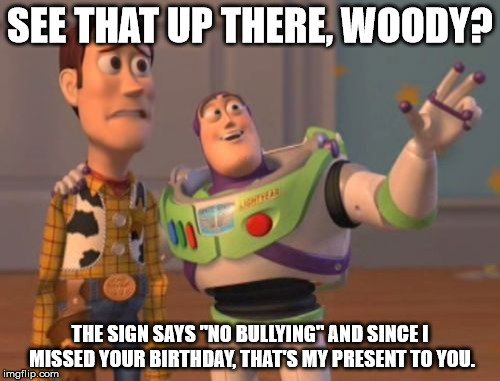 Birthday present | SEE THAT UP THERE, WOODY? THE SIGN SAYS "NO BULLYING" AND SINCE I MISSED YOUR BIRTHDAY, THAT'S MY PRESENT TO YOU. | image tagged in memes,no bullying,new,x x everywhere | made w/ Imgflip meme maker