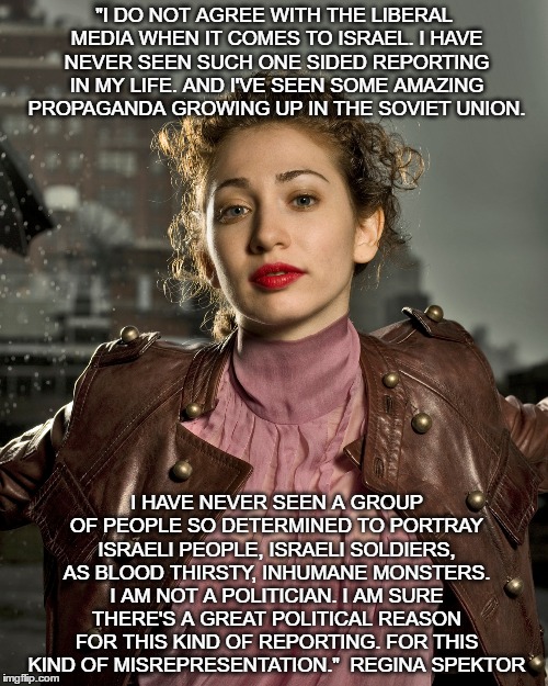 Regina Spektor slams anti-Israel media | "I DO NOT AGREE WITH THE LIBERAL MEDIA WHEN IT COMES TO ISRAEL. I HAVE NEVER SEEN SUCH ONE SIDED REPORTING IN MY LIFE. AND I'VE SEEN SOME AMAZING PROPAGANDA GROWING UP IN THE SOVIET UNION. I HAVE NEVER SEEN A GROUP OF PEOPLE SO DETERMINED TO PORTRAY ISRAELI PEOPLE, ISRAELI SOLDIERS, AS BLOOD THIRSTY, INHUMANE MONSTERS. I AM NOT A POLITICIAN. I AM SURE THERE'S A GREAT POLITICAL REASON FOR THIS KIND OF REPORTING. FOR THIS KIND OF MISREPRESENTATION." 
REGINA SPEKTOR | image tagged in israel,jewish,jews | made w/ Imgflip meme maker