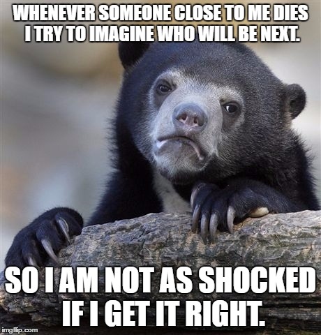 Confession Bear Meme | WHENEVER SOMEONE CLOSE TO ME DIES I TRY TO IMAGINE WHO WILL BE NEXT. SO I AM NOT AS SHOCKED IF I GET IT RIGHT. | image tagged in memes,confession bear | made w/ Imgflip meme maker