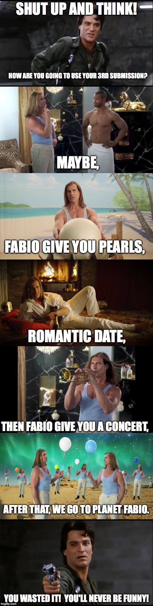 My first 3rd submission.  Captain Rhodes from Day of the Dead, and Faaaaabiooooo. | SHUT UP AND THINK! HOW ARE YOU GOING TO USE YOUR 3RD SUBMISSION? MAYBE, FABIO GIVE YOU PEARLS, ROMANTIC DATE, THEN FABIO GIVE YOU A CONCERT, AFTER THAT, WE GO TO PLANET FABIO. YOU WASTED IT!  YOU'LL NEVER BE FUNNY! | image tagged in fabio,captain rhodes says,day of the dead,old spice,pearl,romantic | made w/ Imgflip meme maker